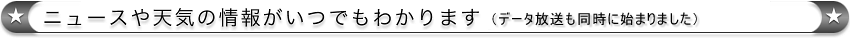ニュースや天気の情報がいつでもわかります（データ放送も同時に始まりました）