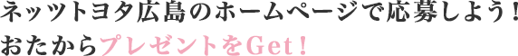 おたからプレゼントをGet！ネッツトヨタ広島のホームページで応募しよう！